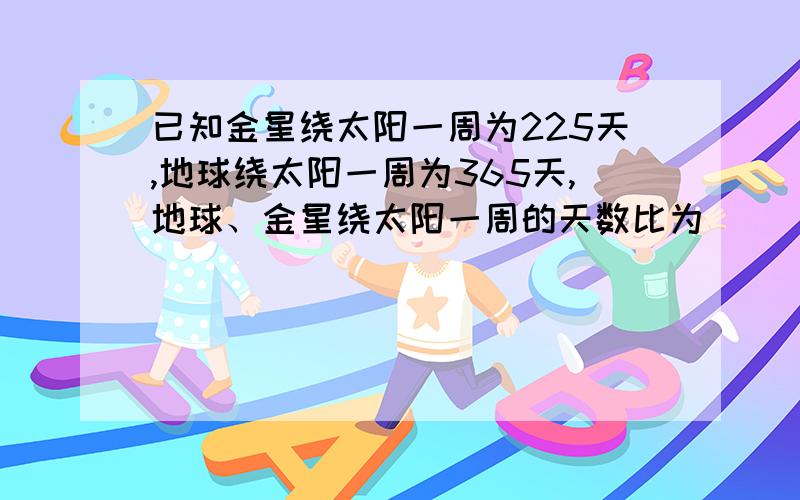 已知金星绕太阳一周为225天,地球绕太阳一周为365天,地球、金星绕太阳一周的天数比为（ ）