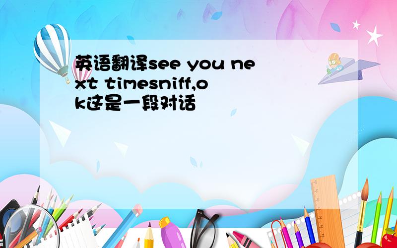 英语翻译see you next timesniff,ok这是一段对话