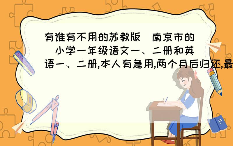 有谁有不用的苏教版（南京市的）小学一年级语文一、二册和英语一、二册,本人有急用,两个月后归还,最好是汉中门大街和凤凰西街附近的,我们也在这边.请留言.