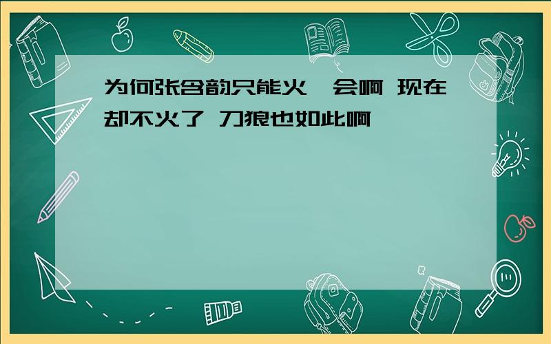 为何张含韵只能火一会啊 现在却不火了 刀狼也如此啊