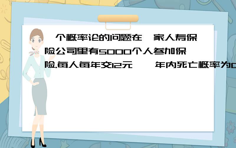 一个概率论的问题在一家人寿保险公司里有5000个人参加保险.每人每年交12元,一年内死亡概率为0.001.若死亡则保险公司赔偿2000元.问：保险公司获利不少与20000元的概率是多少?要用中心极限定