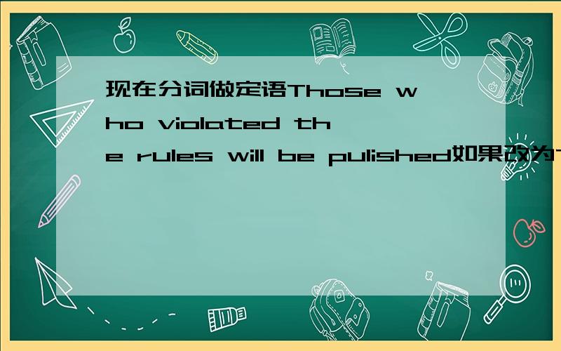 现在分词做定语Those who violated the rules will be pulished如果改为Those violating the rules will be pulished.意思还一样嘛