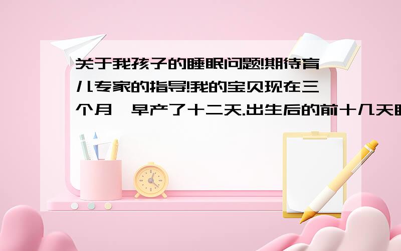 关于我孩子的睡眠问题!期待育儿专家的指导!我的宝贝现在三个月,早产了十二天.出生后的前十几天睡眠质量也好,睡眠时间也长.但是后来慢慢的睡的越来越少,质量越来越差.两个月的时候白