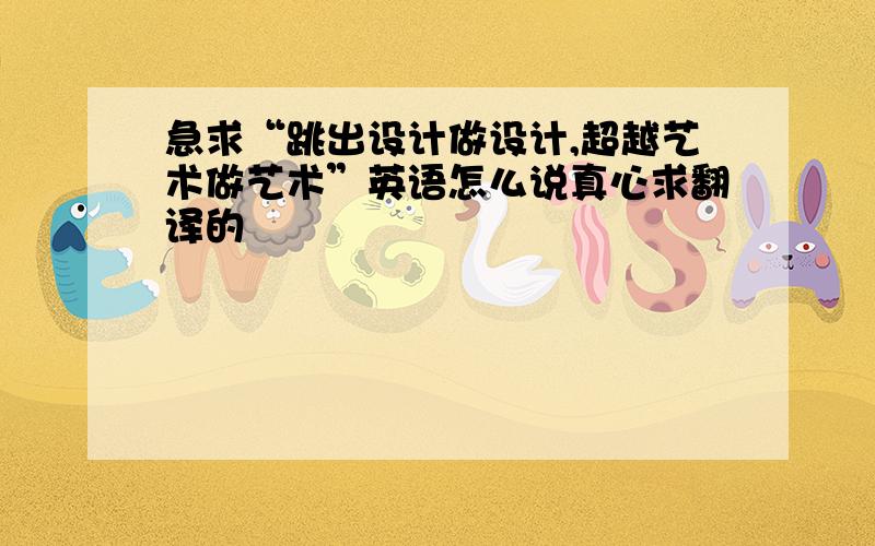 急求“跳出设计做设计,超越艺术做艺术”英语怎么说真心求翻译的