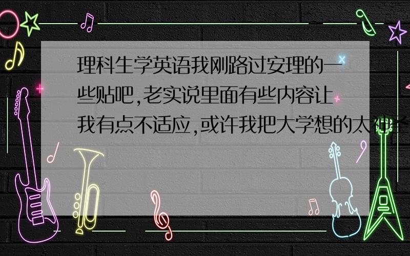 理科生学英语我刚路过安理的一些贴吧,老实说里面有些内容让我有点不适应,或许我把大学想的太神圣了,有英语系的么?我想沟通下.