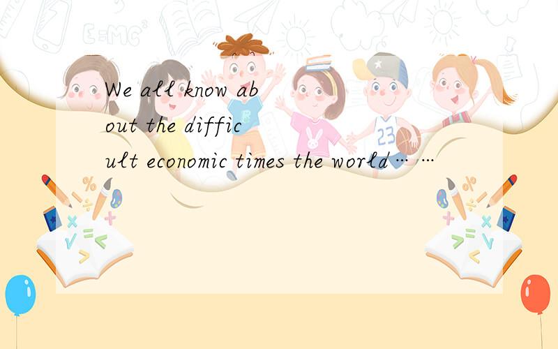 We all know about the difficult economic times the world……