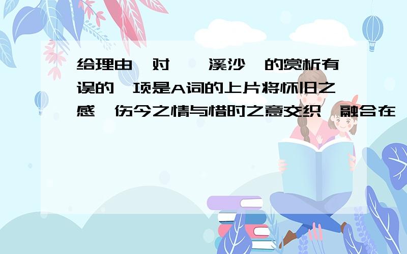 给理由、对《浣溪沙》的赏析有误的一项是A词的上片将怀旧之感、伤今之情与惜时之意交织、融合在一起,重在写今日的无奈.B词的下片紧承上片,巧借眼前景物,着重写今日的感伤.C最后一句