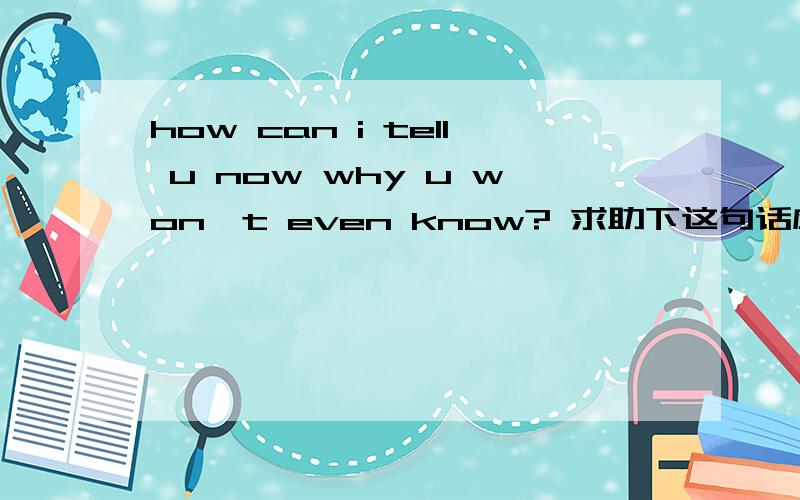 how can i tell u now why u won't even know? 求助下这句话应该怎么理解 我应该怎么告诉你为什么你会不知