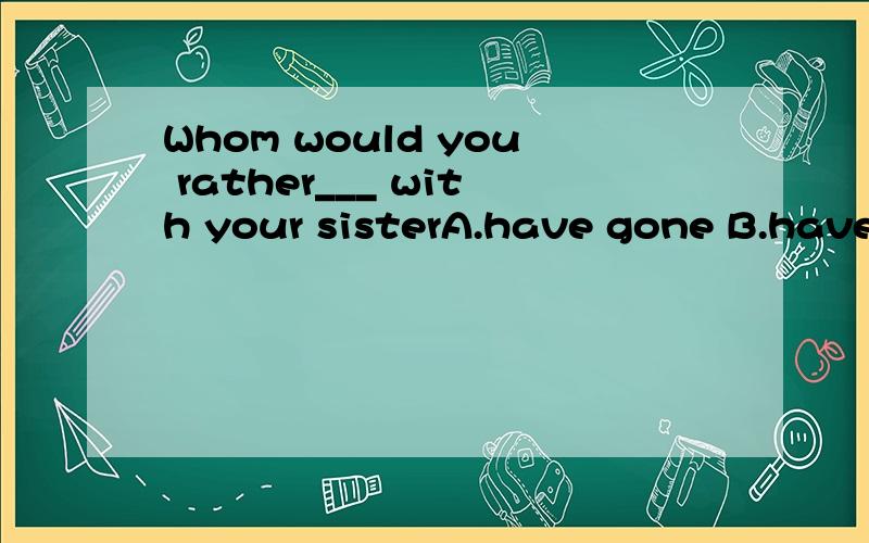 Whom would you rather___ with your sisterA.have gone B.have to go C.have go D.have going为什么选c啊 谢了