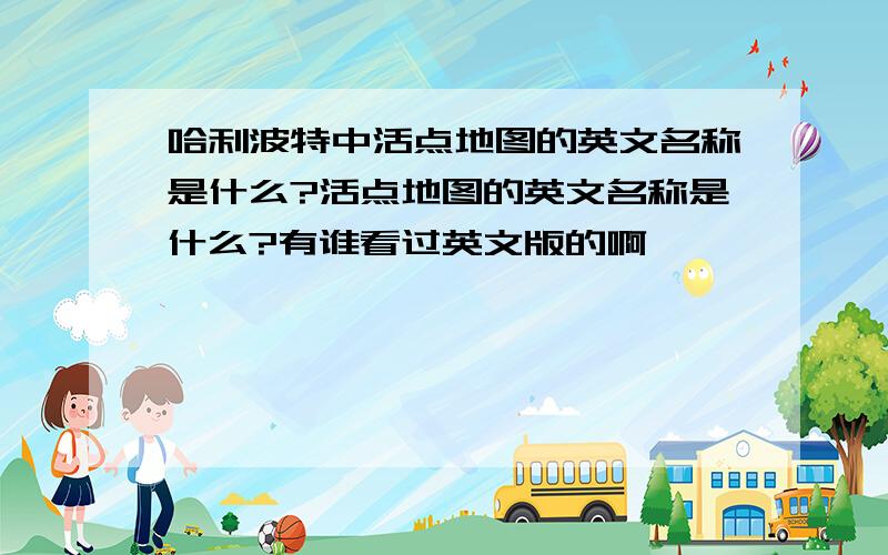 哈利波特中活点地图的英文名称是什么?活点地图的英文名称是什么?有谁看过英文版的啊