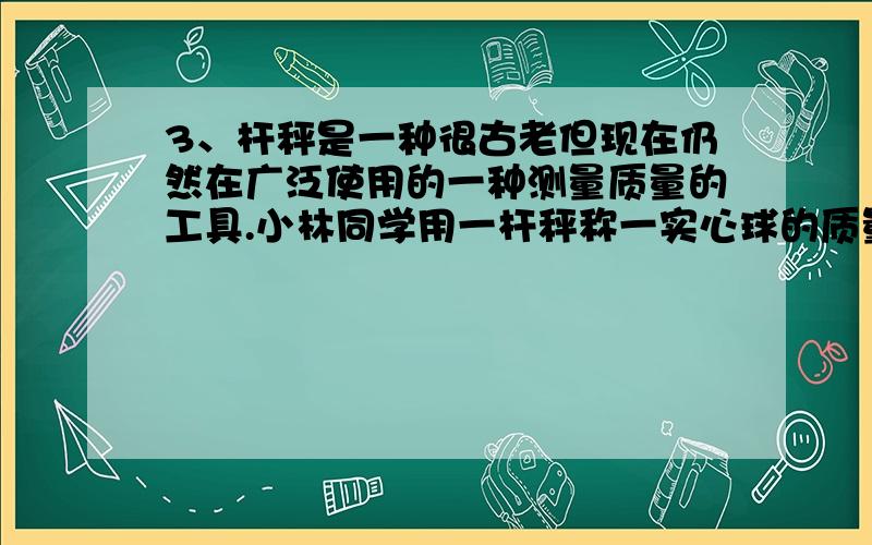 3、杆秤是一种很古老但现在仍然在广泛使用的一种测量质量的工具.小林同学用一杆秤称一实心球的质量,如图4所示（实心球到提纽的距离约0.7cm,秤砣到提纽的距离约2.8cm）.当杆秤在水平位置