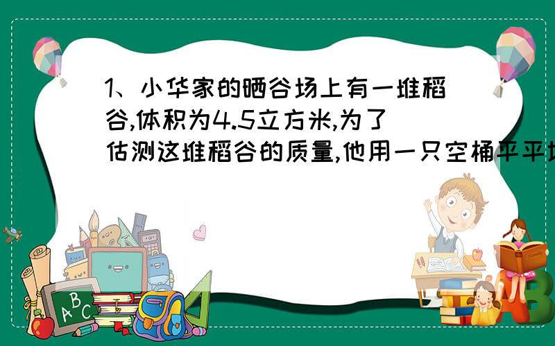 1、小华家的晒谷场上有一堆稻谷,体积为4.5立方米,为了估测这堆稻谷的质量,他用一只空桶平平地装满一桶稻谷,测得稻谷质量为10kg,再用这只桶装满一桶水,测得水的质量为9kg,那么这堆稻谷的