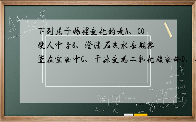 下列属于物理变化的是A、CO使人中毒B、澄清石灰水长期露置在空气中C、干冰变为二氧化碳气体D、二氧化碳的水溶液使紫色石蕊试液变红