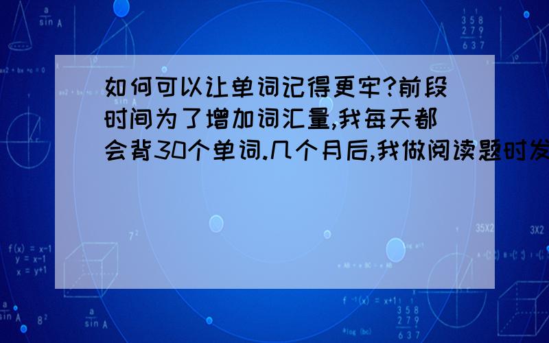 如何可以让单词记得更牢?前段时间为了增加词汇量,我每天都会背30个单词.几个月后,我做阅读题时发现,很多单词我都背过可就是不知道啥意思!而且背过的单词即使我复习了,还是会出现同样