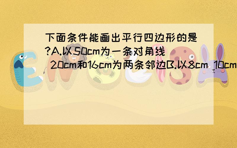 下面条件能画出平行四边形的是?A.以50cm为一条对角线 20cm和16cm为两条邻边B.以8cm 10cm为对角线 9cm为一边C.以20cm 30cm为对角线 18cm为一边D.以6cm为一条对角线 3cm 10cm为两条邻边