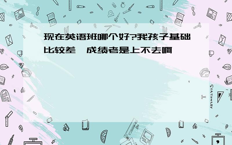 现在英语班哪个好?我孩子基础比较差,成绩老是上不去啊