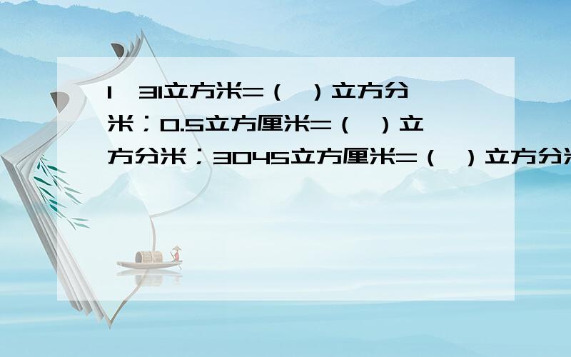 1、31立方米=（ ）立方分米；0.5立方厘米=（ ）立方分米；3045立方厘米=（ ）立方分米（ ）立方厘米9.8升=（ ）立方分米=（ ）毫升；7620毫升=（ ）升；5400立方分米=（ ）毫升.2、填合适的单