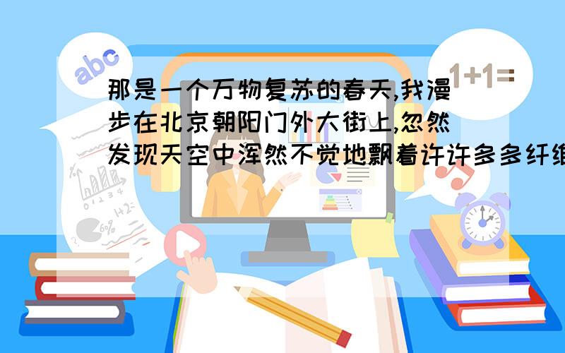 那是一个万物复苏的春天,我漫步在北京朝阳门外大街上,忽然发现天空中浑然不觉地飘着许许多多纤维状的白色物,一大片一大片,像下雪似的,但又比雪花更绵薄更柔软,纷纷扬扬,连天扯地.我