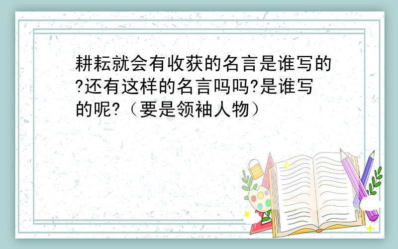 耕耘就会有收获的名言是谁写的?还有这样的名言吗吗?是谁写的呢?（要是领袖人物）