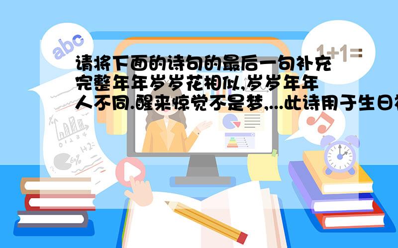 请将下面的诗句的最后一句补充完整年年岁岁花相似,岁岁年年人不同.醒来惊觉不是梦,...此诗用于生日祝福最后一句请不要写