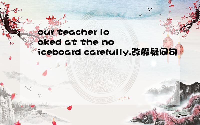 our teacher looked at the noiceboard carefully.改般疑问句