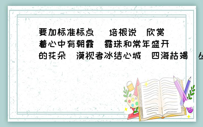 要加标准标点　 培根说　欣赏着心中有朝霞　露珠和常年盛开的花朵　漠视者冰结心城　四海枯竭　丛山荒芜培根说　欣赏着心中有朝霞　露珠和常年盛开的花朵　漠视者冰结心城　四海枯