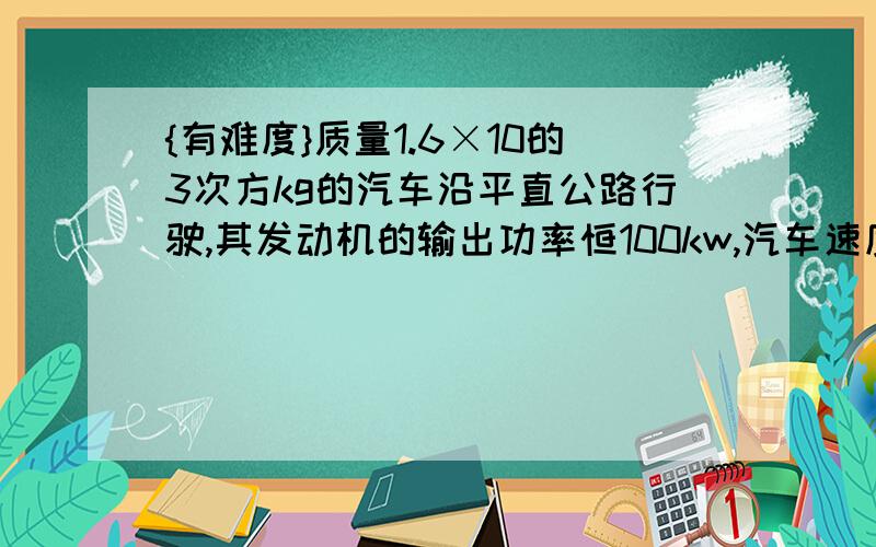 {有难度}质量1.6×10的3次方kg的汽车沿平直公路行驶,其发动机的输出功率恒100kw,汽车速度由10m/s增加到16m/s,时间为1.7s,经过的路程为22.6m若此过程中所受阻力恒定不变求：（1）车速为10m/s时汽车