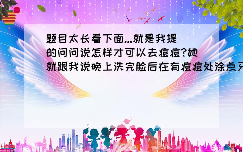 题目太长看下面...就是我提的问问说怎样才可以去痘痘?她就跟我说晚上洗完脸后在有痘痘处涂点牙膏第二天就会好多了!可是我连涂了两个晚上不但痘痘没好 反而长了痘痘的地方的皮好像皱