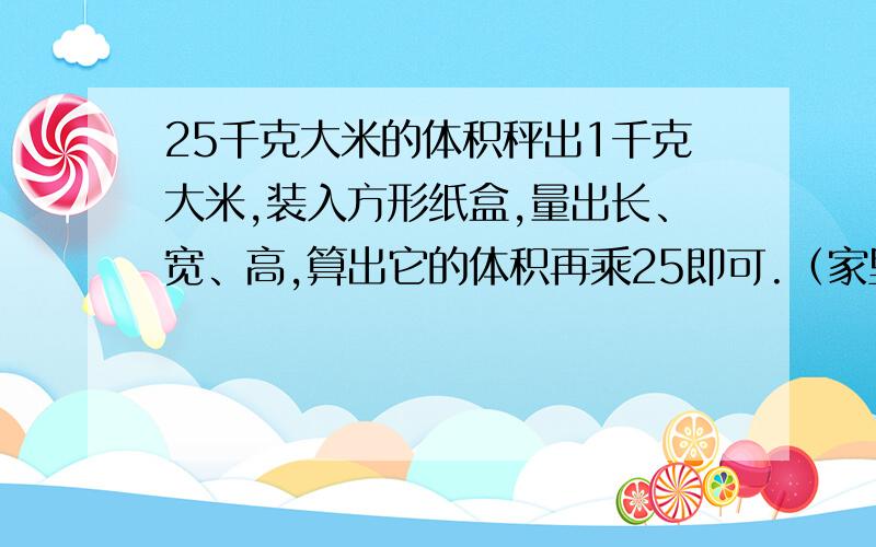 25千克大米的体积秤出1千克大米,装入方形纸盒,量出长、宽、高,算出它的体积再乘25即可.（家里没秤,