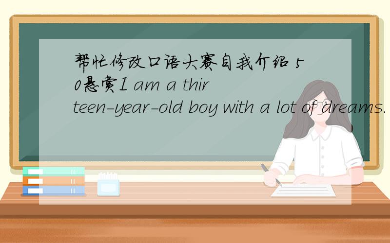 帮忙修改口语大赛自我介绍 50悬赏I am a thirteen-year-old boy with a lot of dreams. I am in Class Two,Grade Seven Bayi Middle School.I enjoy speaking English,I never waste any chance to practice English. I think watching English TV progra