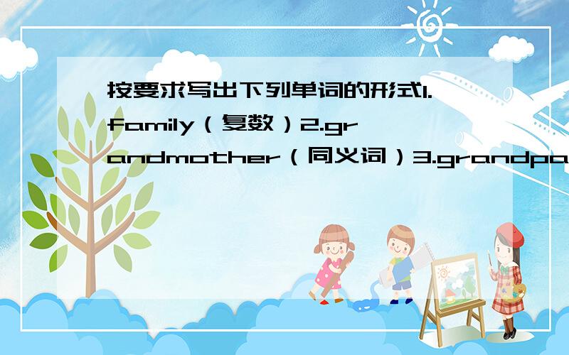 按要求写出下列单词的形式1.family（复数）2.grandmother（同义词）3.grandpa（同义词）4.father（同义词）5.mother and father（同义词）6.English（国家）7.sit（名词）8.I（宾格）9.two（同音词）10.that（