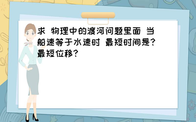 求 物理中的渡河问题里面 当船速等于水速时 最短时间是?最短位移?