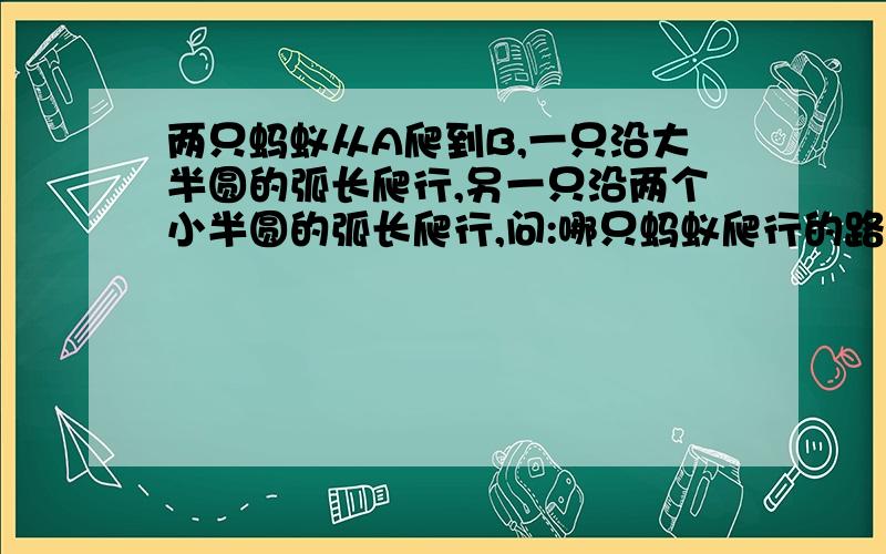 两只蚂蚁从A爬到B,一只沿大半圆的弧长爬行,另一只沿两个小半圆的弧长爬行,问:哪只蚂蚁爬行的路程长?