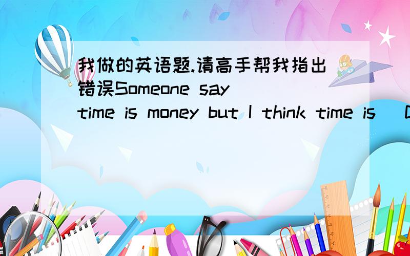 我做的英语题.请高手帮我指出错误Someone say time is money but I think time is (D )important than money. Why? Because when money is spent, we can get it back. However, when time is (C ) ,it'll never( A) That is (C ) we mustn't waste time