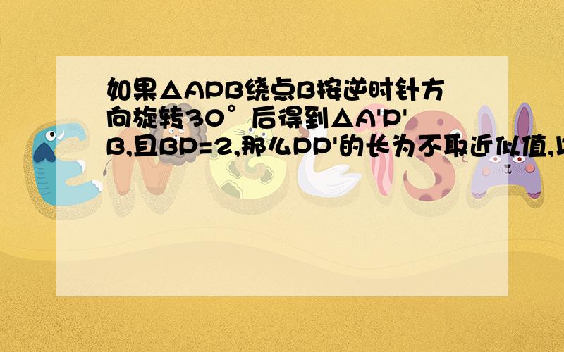 如果△APB绕点B按逆时针方向旋转30°后得到△A'P'B,且BP=2,那么PP'的长为不取近似值,以下数据供解题使用：sin15°＝（根号下6-根号下2）/4 cos15°=（根号下6=根号下2）/4