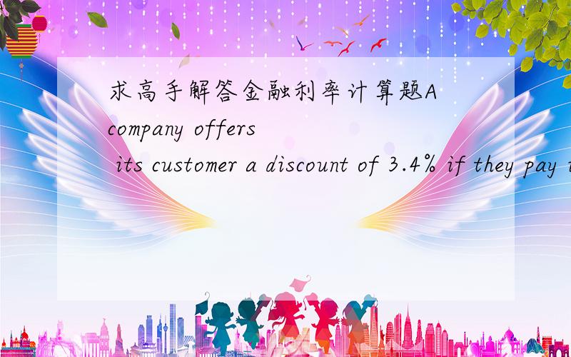 求高手解答金融利率计算题A company offers its customer a discount of 3.4% if they pay immediately,or alternatively credit terms of 32 days to pay the full amount. (a) what is the effective interest rate for the credit period of 32 days? (b