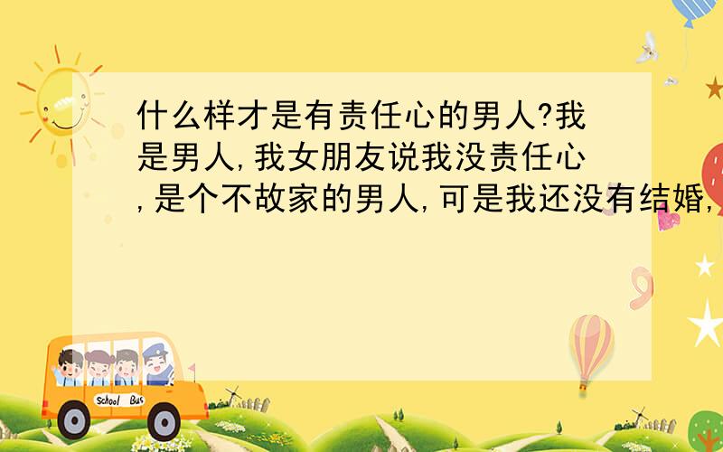 什么样才是有责任心的男人?我是男人,我女朋友说我没责任心,是个不故家的男人,可是我还没有结婚,我昨天出去和朋友玩了玩,昨天就没有回家在朋友家住的,我打了电话说不回去,可是没得到