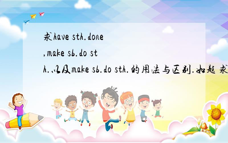 求have sth.done,make sb.do sth.以及make sb.do sth.的用法与区别.如题 求三者的区别联系及用法,特别是MAKE SB.DONE和HAVE STH.DONE的用法!本来是高中的课程,结果初中也得学,所以··· 求讲解清晰的解释