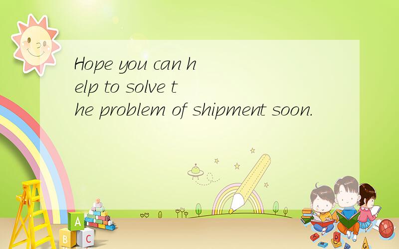 Hope you can help to solve the problem of shipment soon.
