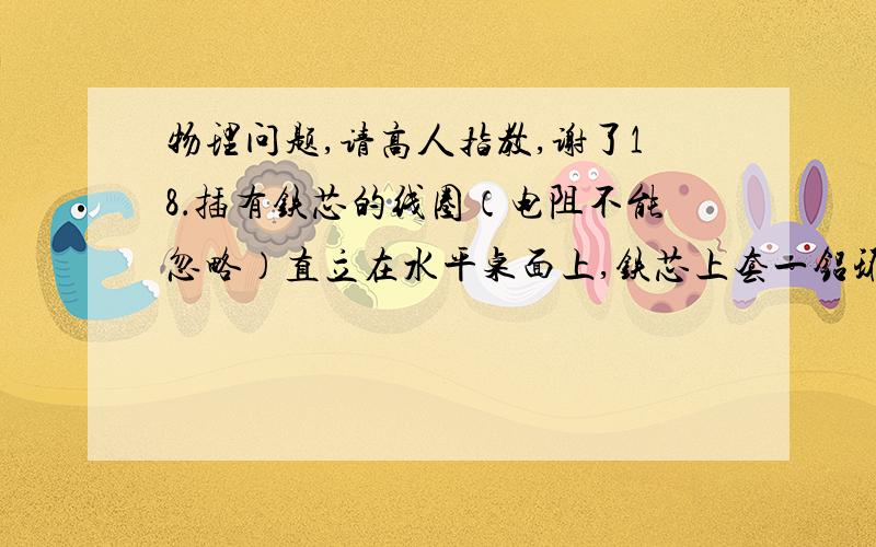 物理问题,请高人指教,谢了18．插有铁芯的线圈（电阻不能忽略）直立在水平桌面上,铁芯上套一铝环,线圈与电源、开关相连.以下说法中正确的是A．闭合开关的瞬间铝环跳起,开关闭合后再断