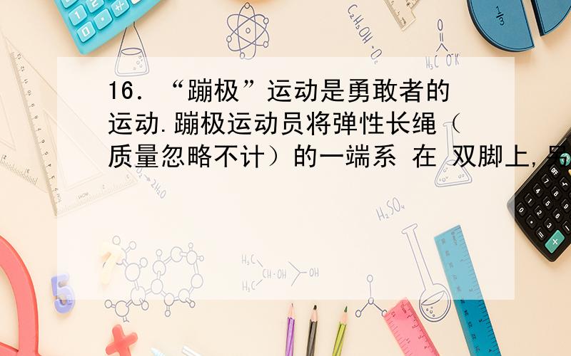 16．“蹦极”运动是勇敢者的运动.蹦极运动员将弹性长绳（质量忽略不计）的一端系 在 双脚上,另一端固定在高处的跳台上,运动员无初速地从跳台上落下.若不计空气阻力,对于运动员的第一