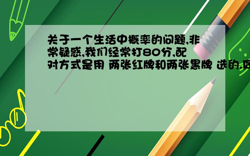 关于一个生活中概率的问题,非常疑惑,我们经常打80分,配对方式是用 两张红牌和两张黑牌 选的.同色的为一队.那么,假设 