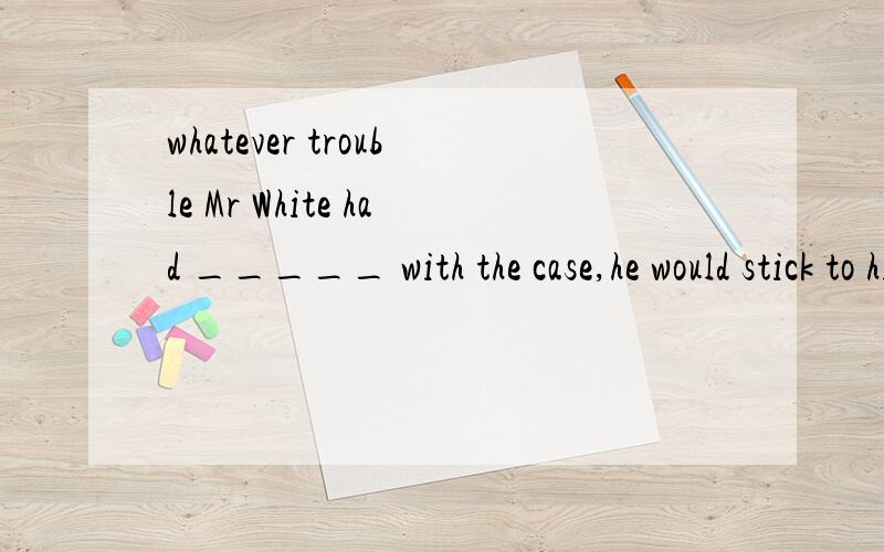 whatever trouble Mr White had _____ with the case,he would stick to his own opinion.