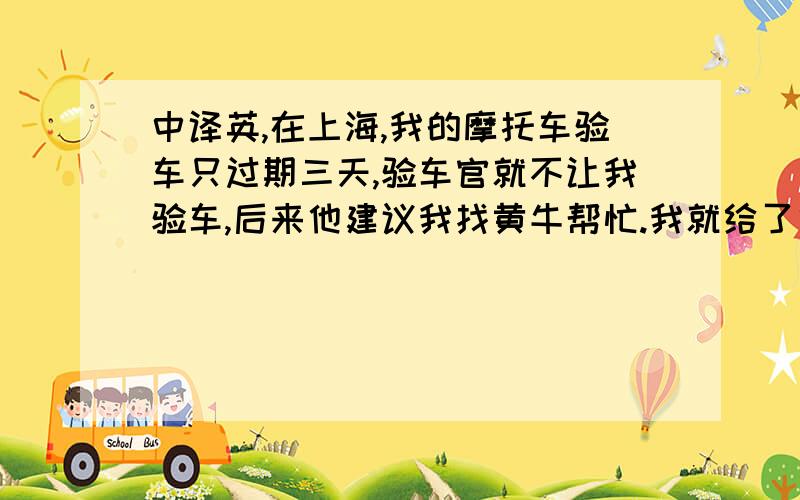 中译英,在上海,我的摩托车验车只过期三天,验车官就不让我验车,后来他建议我找黄牛帮忙.我就给了他800元.两小时后,验车官打电话给我,他说,我可以去验车了.这是不是官员腐败?请网友评论.