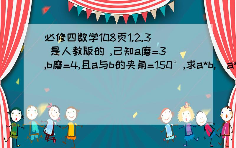 必修四数学108页1.2.3 是人教版的 ,已知a磨=3,b磨=4,且a与b的夹角=150°,求a*b,（a*b）,（a*b）²,a+b磨已知△abc中,a等于5b等于8,c等于60°,求bc→*ca→已知a磨等于二,b磨=5,a*b=-3,求a+b磨,a-b磨