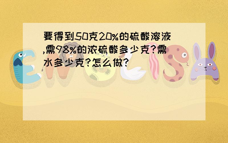 要得到50克20%的硫酸溶液,需98%的浓硫酸多少克?需水多少克?怎么做?