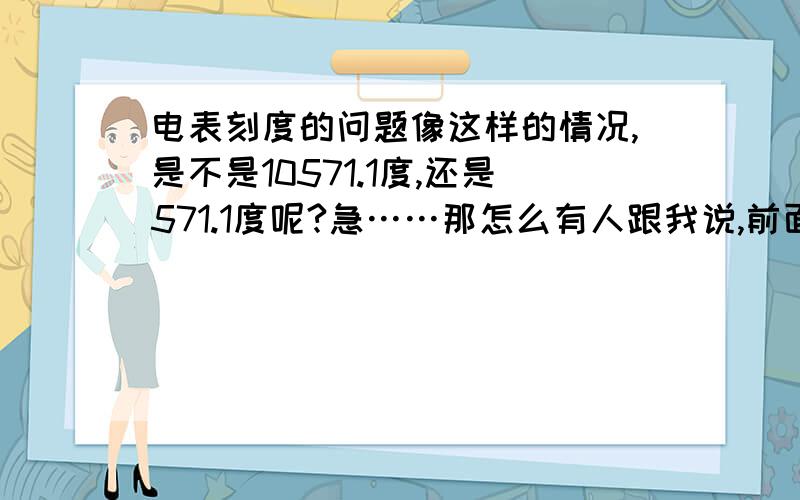 电表刻度的问题像这样的情况,是不是10571.1度,还是571.1度呢?急……那怎么有人跟我说,前面还有一个“1”,应该是10571.1度呢?