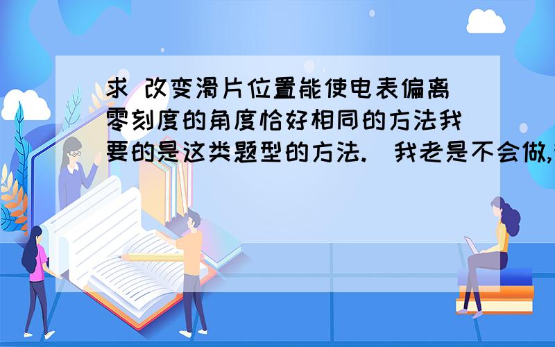 求 改变滑片位置能使电表偏离零刻度的角度恰好相同的方法我要的是这类题型的方法.（我老是不会做,我别的都好.我可是要上高中的人啊!）