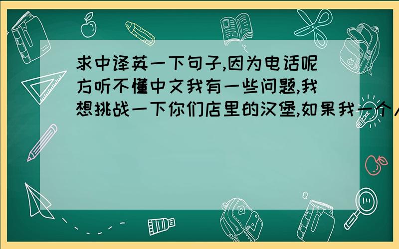 求中译英一下句子,因为电话呢方听不懂中文我有一些问题,我想挑战一下你们店里的汉堡,如果我一个人挑战是不是要在2小时内吃完?如果两个人挑战的话是是不是要+35元,汉堡、座位随到随有