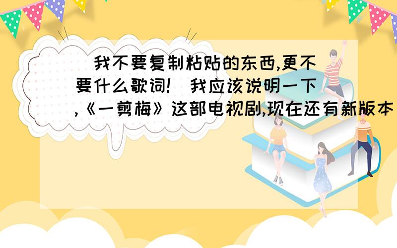 （我不要复制粘贴的东西,更不要什么歌词!）我应该说明一下,《一剪梅》这部电视剧,现在还有新版本了,请问,